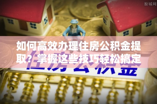 金阳如何高效办理住房公积金提取？掌握这些技巧轻松搞定