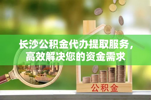 金阳长沙公积金代办提取服务，高效解决您的资金需求