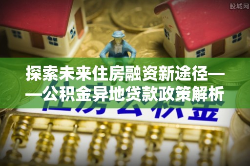 金阳探索未来住房融资新途径——公积金异地贷款政策解析与实践