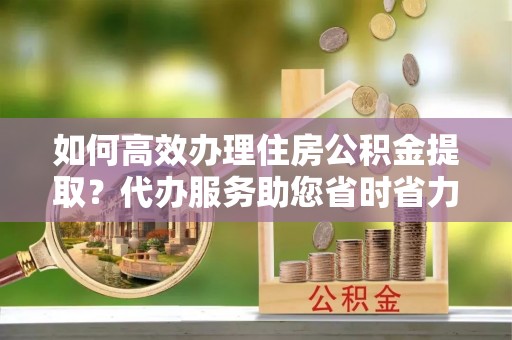 金阳如何高效办理住房公积金提取？代办服务助您省时省力