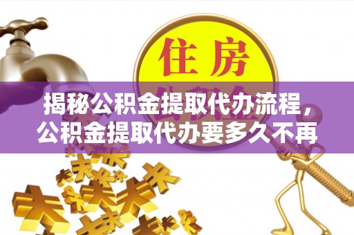 金阳揭秘公积金提取代办流程，公积金提取代办要多久不再迷茫