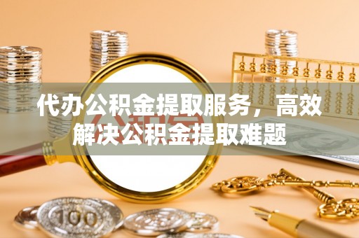 金阳代办公积金提取服务，高效解决公积金提取难题