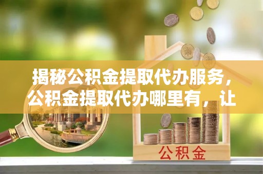 金阳揭秘公积金提取代办服务，公积金提取代办哪里有，让你省时省心的解决方案
