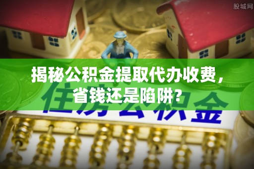 金阳揭秘公积金提取代办收费，省钱还是陷阱？