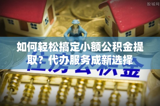 金阳如何轻松搞定小额公积金提取？代办服务成新选择