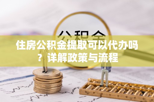金阳住房公积金提取可以代办吗？详解政策与流程