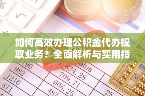 金阳如何高效办理公积金代办提取业务？全面解析与实用指南
